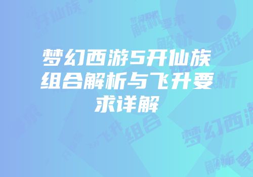 梦幻西游5开仙族组合解析与飞升要求详解