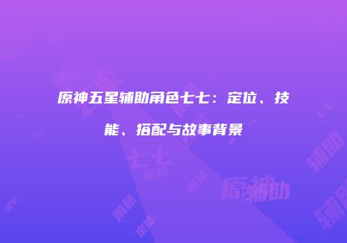 原神五星辅助角色七七：定位、技能、搭配与故事背景