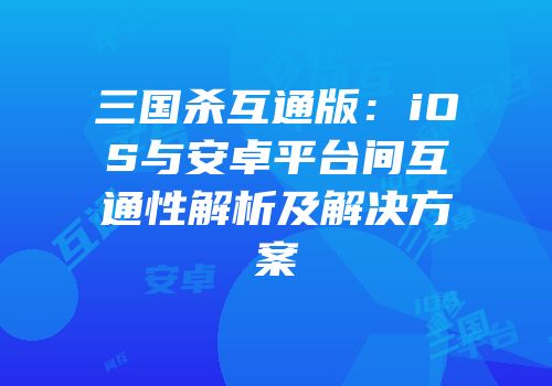 三国杀互通版：iOS与安卓平台间互通性解析及解决方案