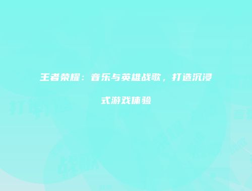 王者荣耀：音乐与英雄战歌，打造沉浸式游戏体验