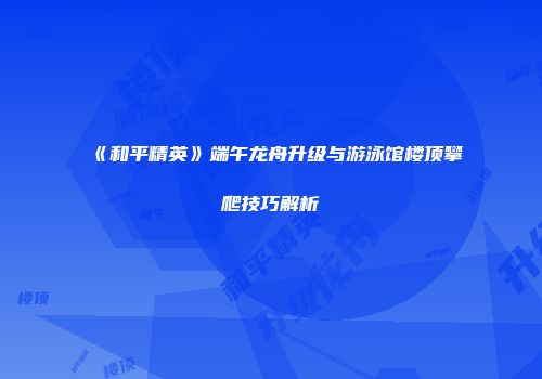《和平精英》端午龙舟升级与游泳馆楼顶攀爬技巧解析