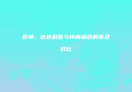 原神：达达利亚与钟离角色解析及对比