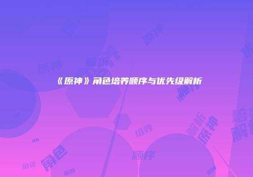 《原神》角色培养顺序与优先级解析