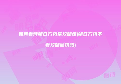 如何看待明日方舟某攻略组(明日方舟不看攻略能玩吗)