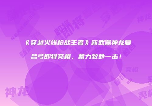 《穿越火线枪战王者》新武器神龙复合弓即将亮相，蓄力致命一击！