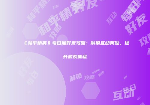 《和平精英》每日加好友攻略：解锁互动奖励，提升游戏体验