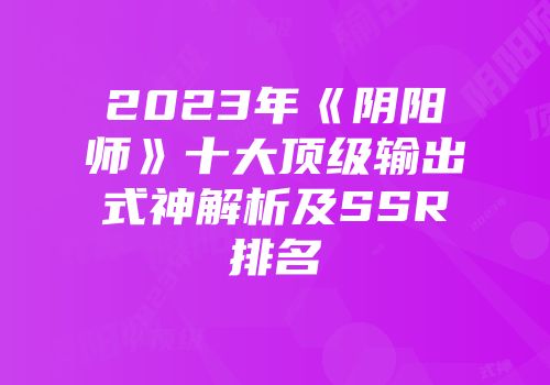2023年《阴阳师》十大顶级输出式神解析及SSR排名