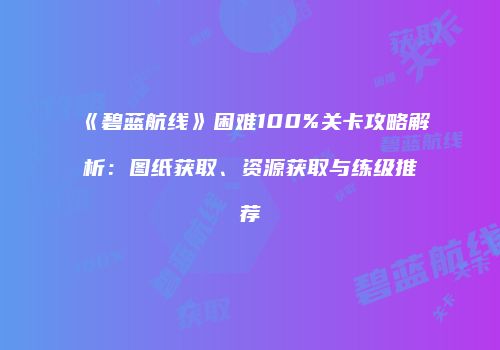 《碧蓝航线》困难100%关卡攻略解析：图纸获取、资源获取与练级推荐