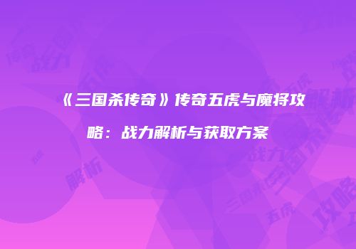 《三国杀传奇》传奇五虎与魔将攻略：战力解析与获取方案