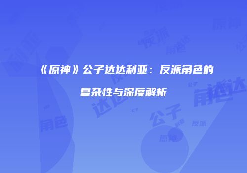 《原神》公子达达利亚：反派角色的复杂性与深度解析