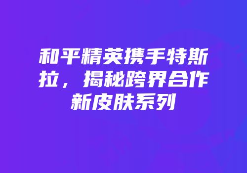 和平精英携手特斯拉，揭秘跨界合作新皮肤系列