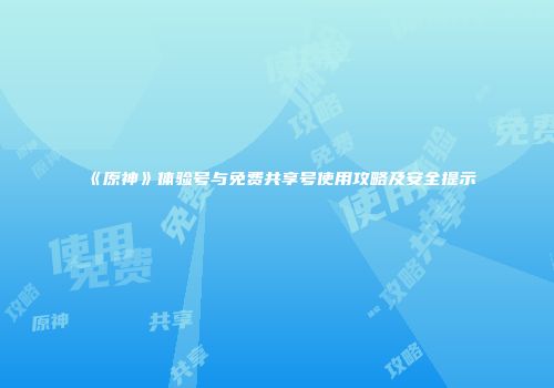 《原神》体验号与免费共享号使用攻略及安全提示