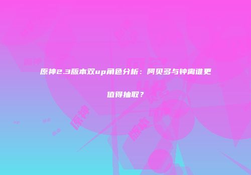 原神2.3版本双up角色分析：阿贝多与钟离谁更值得抽取？