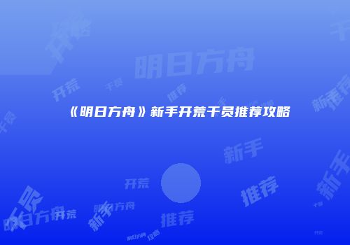 《明日方舟》新手开荒干员推荐攻略