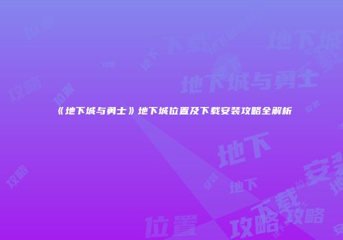 《地下城与勇士》地下城位置及下载安装攻略全解析