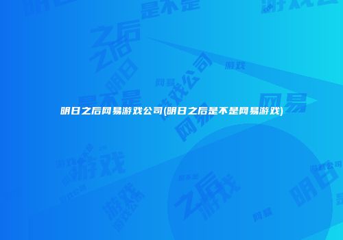 明日之后网易游戏公司(明日之后是不是网易游戏)