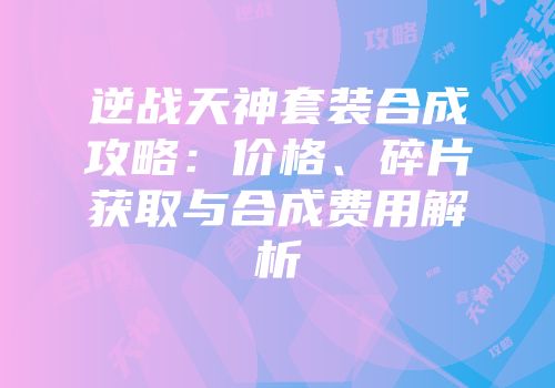 逆战天神套装合成攻略：价格、碎片获取与合成费用解析