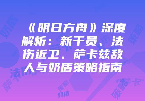 《明日方舟》深度解析：新干员、法伤近卫、萨卡兹敌人与奶盾策略指南