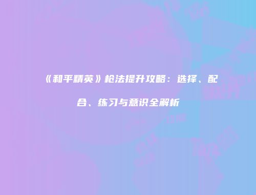 《和平精英》枪法提升攻略：选择、配合、练习与意识全解析