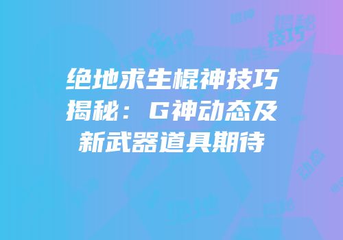 绝地求生棍神技巧揭秘：G神动态及新武器道具期待