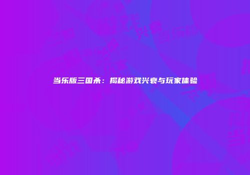 当乐版三国杀：揭秘游戏兴衰与玩家体验