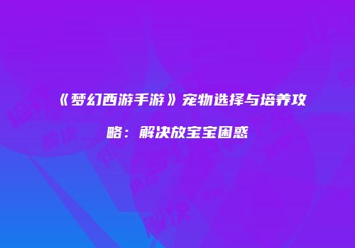 《梦幻西游手游》宠物选择与培养攻略：解决放宝宝困惑