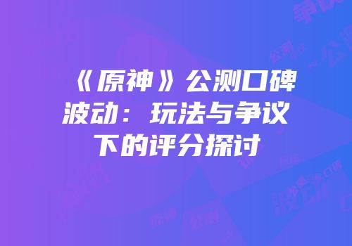 《原神》公测口碑波动：玩法与争议下的评分探讨