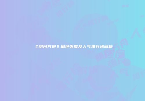 《明日方舟》角色强度及人气排行榜解析