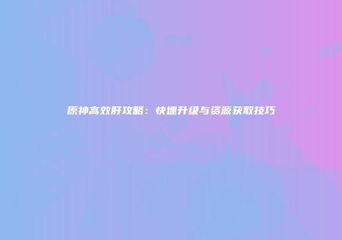 原神高效肝攻略：快速升级与资源获取技巧