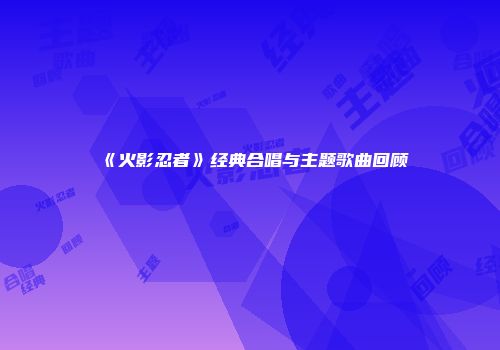 《火影忍者》经典合唱与主题歌曲回顾