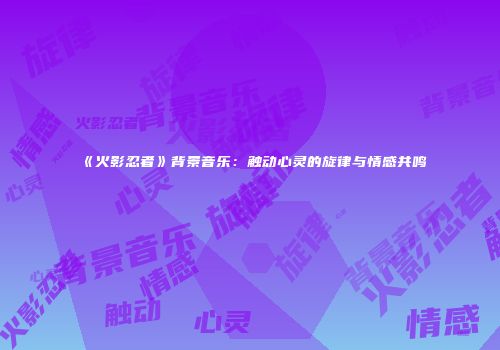 《火影忍者》背景音乐：触动心灵的旋律与情感共鸣