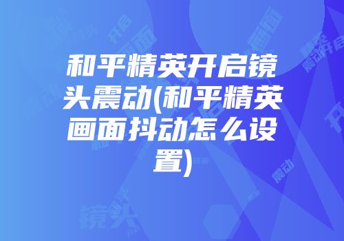 和平精英开启镜头震动(和平精英画面抖动怎么设置)