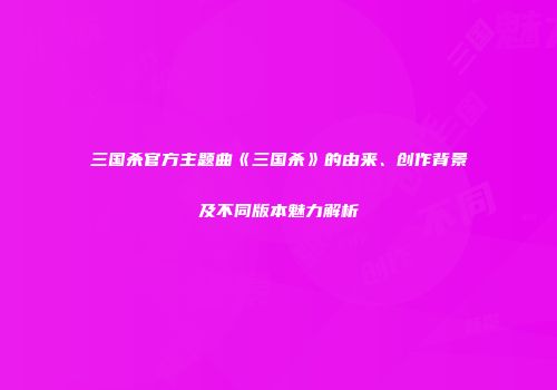 三国杀官方主题曲《三国杀》的由来、创作背景及不同版本魅力解析