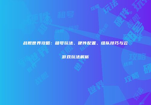 战舰世界攻略：租号玩法、硬件配置、组队技巧与云游戏玩法解析