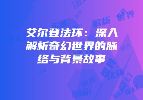 艾尔登法环：深入解析奇幻世界的脉络与背景故事