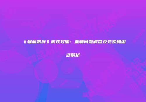 《碧蓝航线》游戏攻略：基辅问题解答及兑换码困惑解析