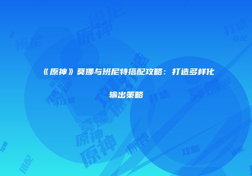 《原神》莫娜与班尼特搭配攻略：打造多样化输出策略