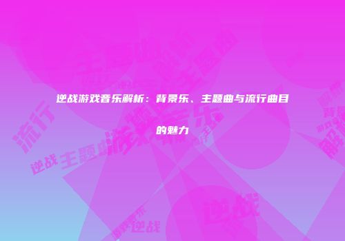 逆战游戏音乐解析：背景乐、主题曲与流行曲目的魅力