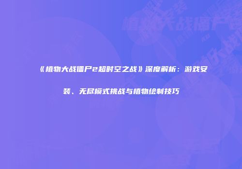 《植物大战僵尸2超时空之战》深度解析：游戏安装、无尽模式挑战与植物绘制技巧