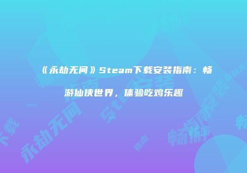 《永劫无间》Steam下载安装指南：畅游仙侠世界，体验吃鸡乐趣