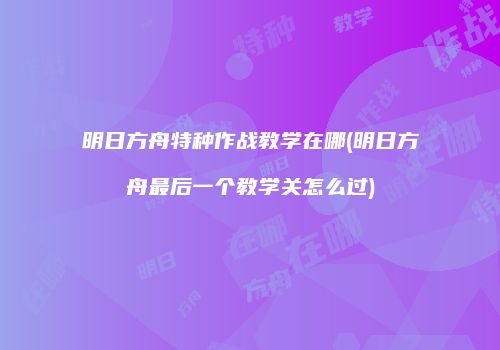 明日方舟特种作战教学在哪(明日方舟最后一个教学关怎么过)