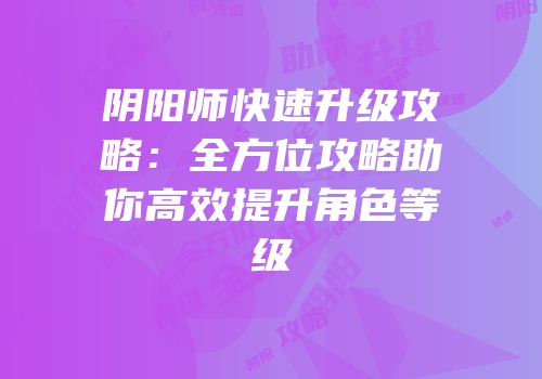 阴阳师快速升级攻略：全方位攻略助你高效提升角色等级