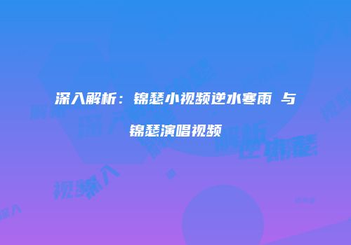 深入解析：锦瑟小视频逆水寒雨濛与锦瑟演唱视频