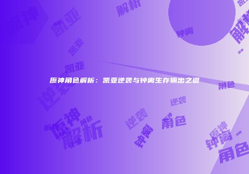 原神角色解析：凯亚逆袭与钟离生存输出之道