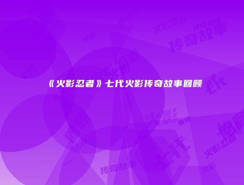 《火影忍者》七代火影传奇故事回顾