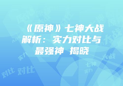 《原神》七神大战解析：实力对比与最强神祇揭晓