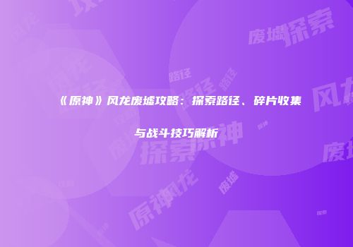 《原神》风龙废墟攻略：探索路径、碎片收集与战斗技巧解析
