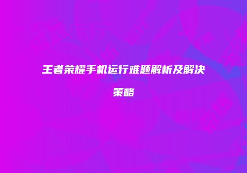 王者荣耀手机运行难题解析及解决策略