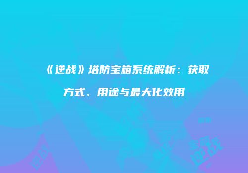 《逆战》塔防宝箱系统解析：获取方式、用途与最大化效用