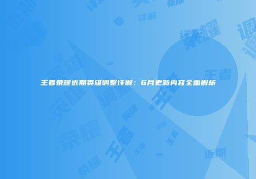 王者荣耀近期英雄调整详解：6月更新内容全面解析